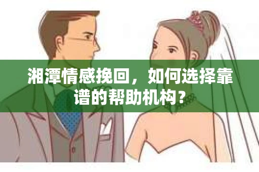 湘潭情感挽回，如何选择靠谱的帮助机构？