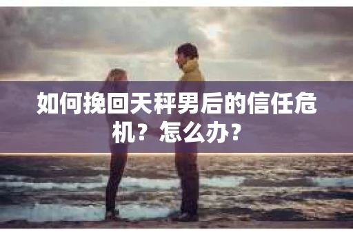 如何挽回天秤男后的信任危机？怎么办？