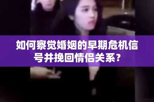 如何察觉婚姻的早期危机信号并挽回情侣关系？