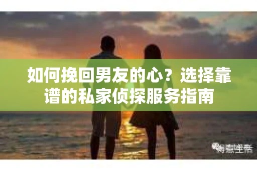 如何挽回男友的心？选择靠谱的私家侦探服务指南