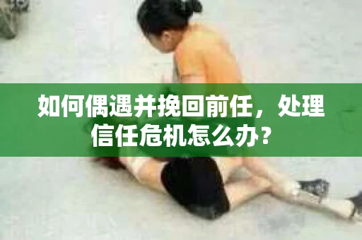 如何偶遇并挽回前任，处理信任危机怎么办？