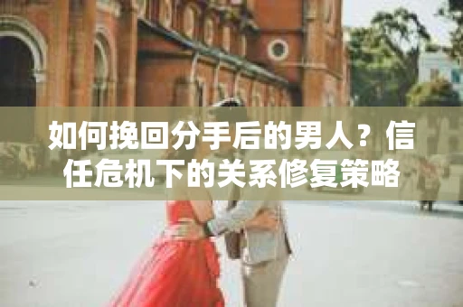 如何挽回分手后的男人？信任危机下的关系修复策略