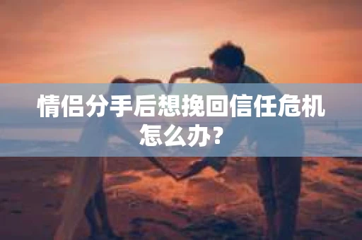 情侣分手后想挽回信任危机怎么办？