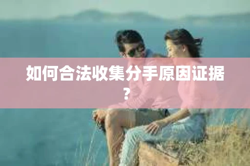 如何合法收集分手原因证据？