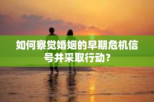 如何察觉婚姻的早期危机信号并采取行动？