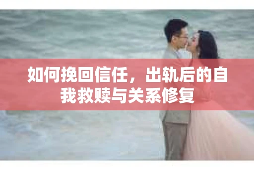 如何挽回信任，出轨后的自我救赎与关系修复