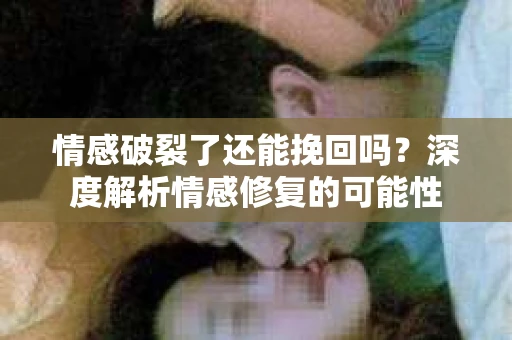情感破裂了还能挽回吗？深度解析情感修复的可能性