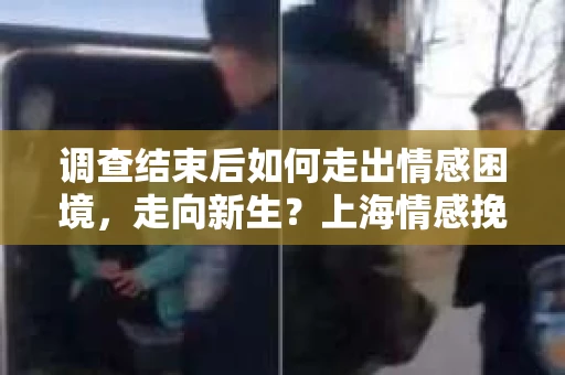 调查结束后如何走出情感困境，走向新生？上海情感挽回婚姻公司给出的专业建议