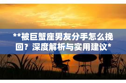 **被巨蟹座男友分手怎么挽回？深度解析与实用建议**