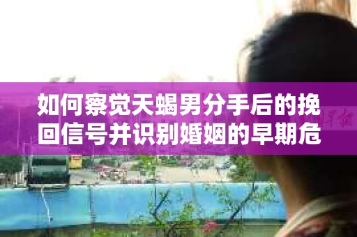 如何察觉天蝎男分手后的挽回信号并识别婚姻的早期危机？怎么办？