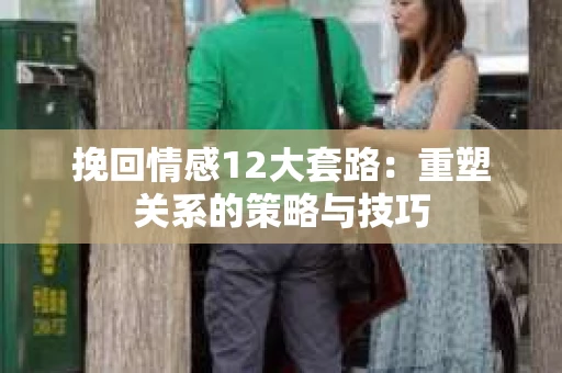 挽回情感12大套路：重塑关系的策略与技巧
