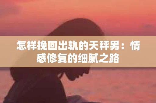怎样挽回出轨的天秤男：情感修复的细腻之路