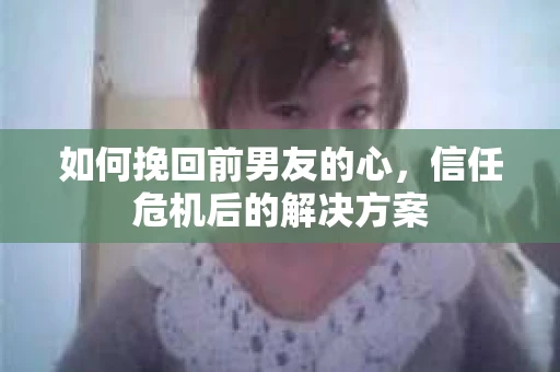 如何挽回前男友的心，信任危机后的解决方案