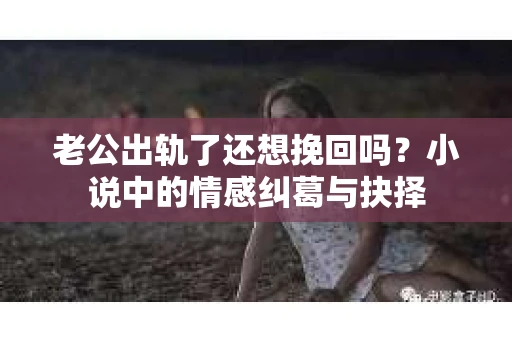 老公出轨了还想挽回吗？小说中的情感纠葛与抉择
