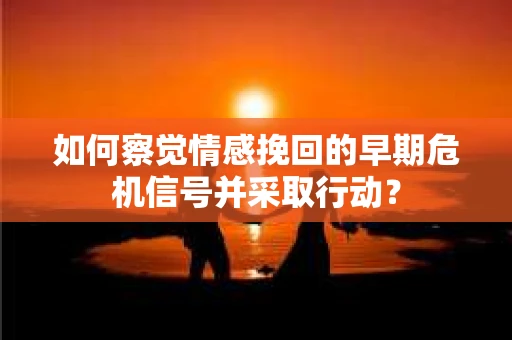 如何察觉情感挽回的早期危机信号并采取行动? 如何察觉情感挽回的早期危机信号并采取行动?