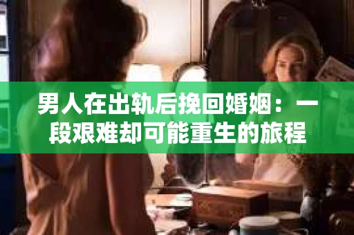 男人在出轨后挽回婚姻：一段艰难却可能重生的旅程