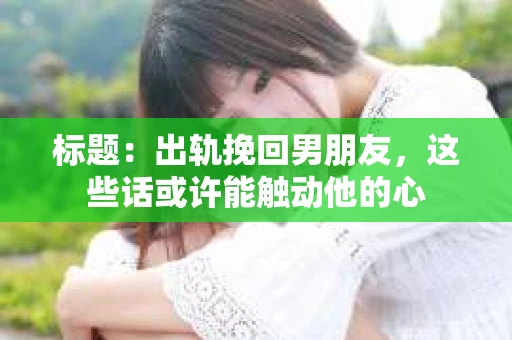 标题：出轨挽回男朋友，这些话或许能触动他的心