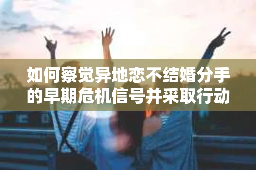 如何察觉异地恋不结婚分手的早期危机信号并采取行动？
