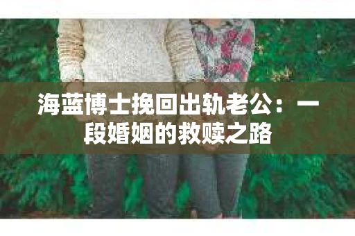 海蓝博士挽回出轨老公:一段婚姻的救赎之路 海蓝博士挽回出轨老公:一段婚姻的救赎之路