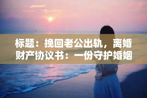 标题：挽回老公出轨，离婚财产协议书：一份守护婚姻与财产的明智选择