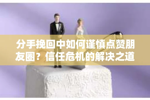 分手挽回中如何谨慎点赞朋友圈?信任危机的解决之道 分手挽回中如何谨慎点赞朋友圈?信任危机的解决之道
