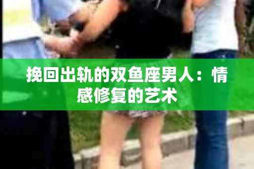 挽回出轨的双鱼座男人：情感修复的艺术