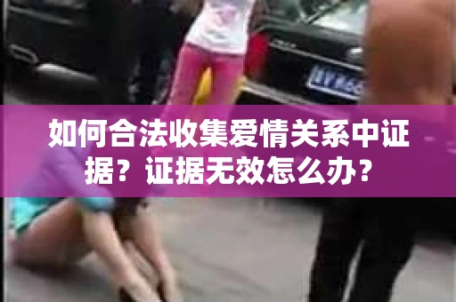 如何合法收集爱情关系中证据？证据无效怎么办？