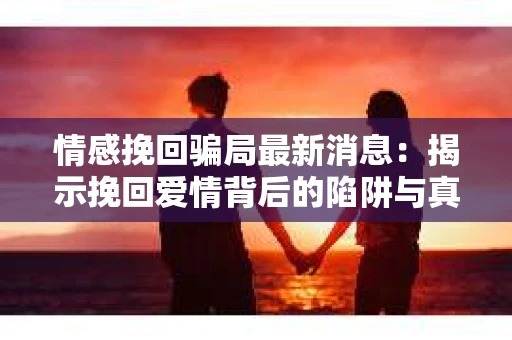 情感挽回骗局最新消息：揭示挽回爱情背后的陷阱与真相