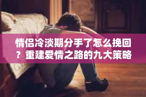 情侣冷淡期分手了怎么挽回？重建爱情之路的九大策略
