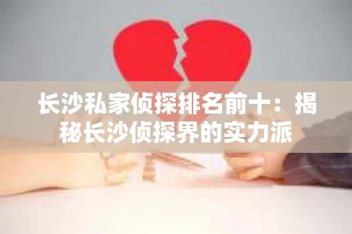 长沙私家侦探排名前十：揭秘长沙侦探界的实力派