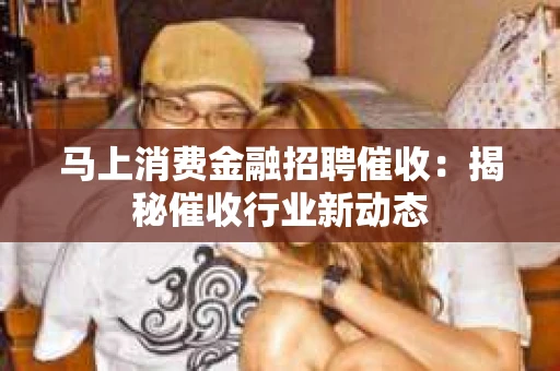 马上消费金融招聘催收：揭秘催收行业新动态