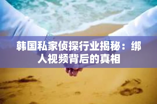 韩国私家侦探行业揭秘：绑人视频背后的真相