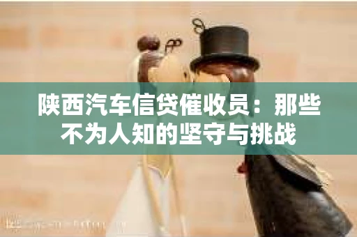 陕西汽车信贷催收员:那些不为人知的坚守与挑战 陕西汽车信贷催收员:那些不为人知的坚守与挑战