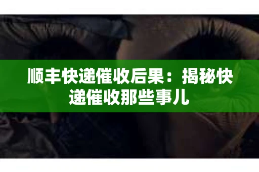 顺丰快递催收后果:揭秘快递催收那些事儿 顺丰快递催收后果:揭秘快递催收那些事儿