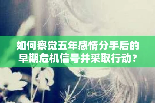 如何察觉五年感情分手后的早期危机信号并采取行动? 如何察觉五年感情分手后的早期危机信号并采取行动?