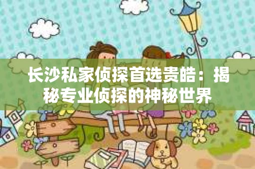 长沙私家侦探首选贵皓：揭秘专业侦探的神秘世界