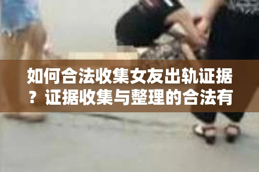如何合法收集女友出轨证据？证据收集与整理的合法有效策略