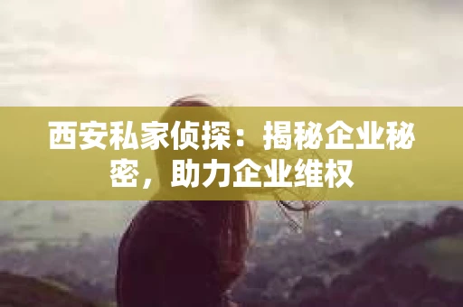 西安私家侦探：揭秘企业秘密，助力企业维权