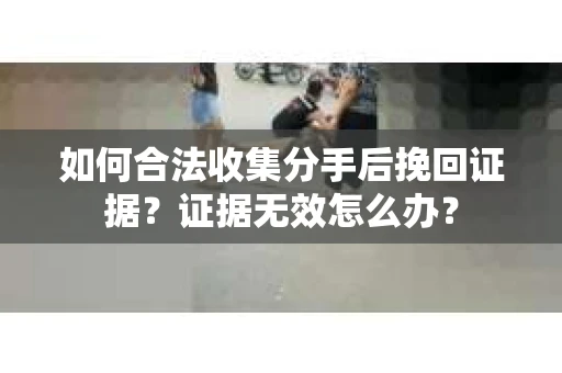 如何合法收集分手后挽回证据？证据无效怎么办？