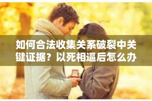 如何合法收集关系破裂中关键证据？以死相逼后怎么办？