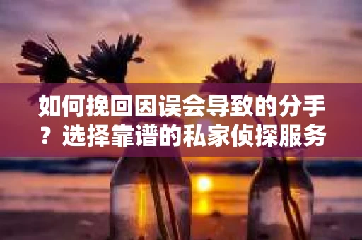 如何挽回因误会导致的分手？选择靠谱的私家侦探服务指南
