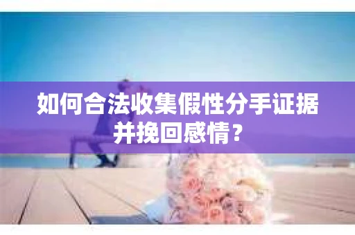 如何合法收集假性分手证据并挽回感情？