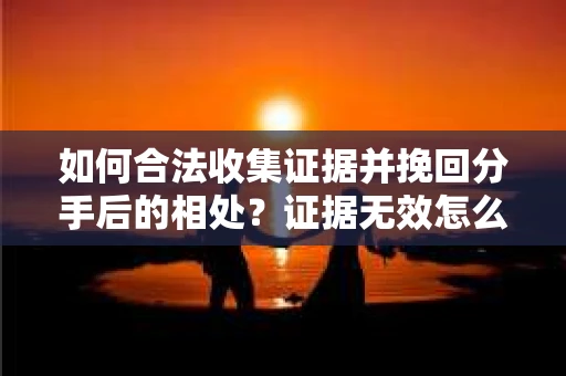 如何合法收集证据并挽回分手后的相处？证据无效怎么办？