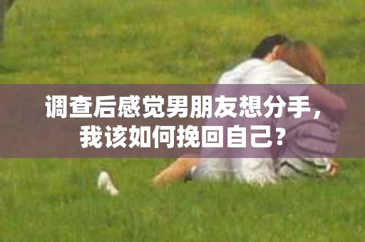 调查后感觉男朋友想分手，我该如何挽回自己？