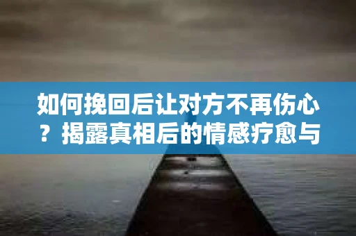 如何挽回后让对方不再伤心？揭露真相后的情感疗愈与前行计划
