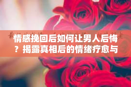 情感挽回后如何让男人后悔？揭露真相后的情绪疗愈与人生决策