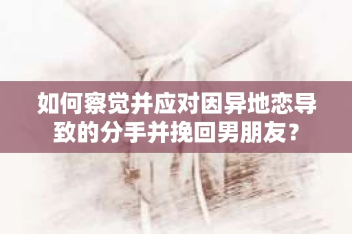 如何察觉并应对因异地恋导致的分手并挽回男朋友？