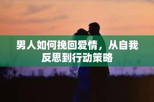 男人如何挽回爱情，从自我反思到行动策略