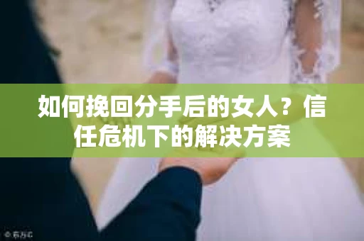 如何挽回分手后的女人？信任危机下的解决方案