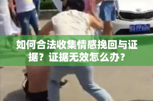 如何合法收集情感挽回与证据?证据无效怎么办? 如何合法收集情感挽回与证据?证据无效怎么办?